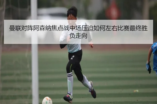 曼联对阵阿森纳焦点战中场压迫如何左右比赛最终胜负走向