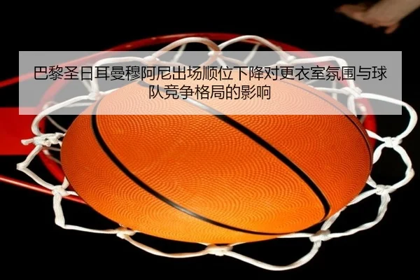 巴黎圣日耳曼穆阿尼出场顺位下降对更衣室氛围与球队竞争格局的影响