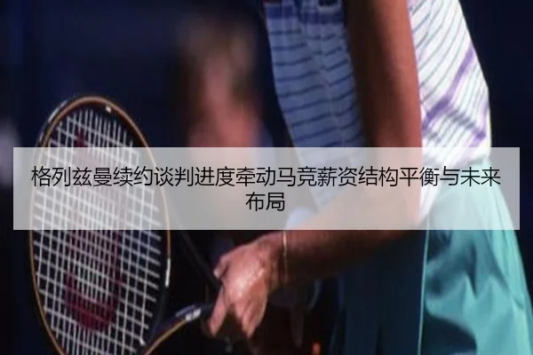 格列兹曼续约谈判进度牵动马竞薪资结构平衡与未来布局