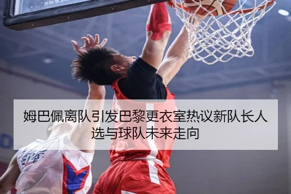 姆巴佩离队引发巴黎更衣室热议新队长人选与球队未来走向